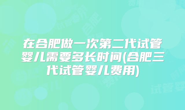 在合肥做一次第二代试管婴儿需要多长时间(合肥三代试管婴儿费用)