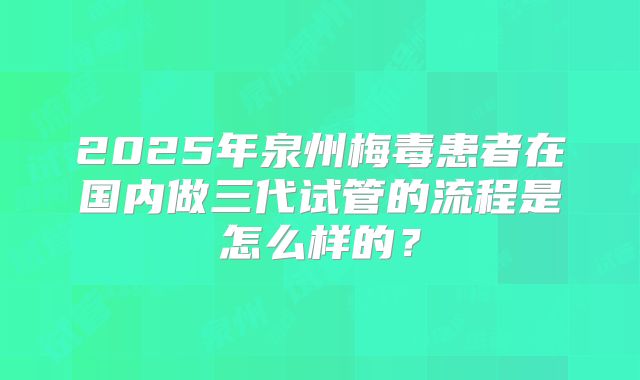 2025年泉州梅毒患者在国内做三代试管的流程是怎么样的?