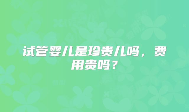 试管婴儿是珍贵儿吗，费用贵吗？