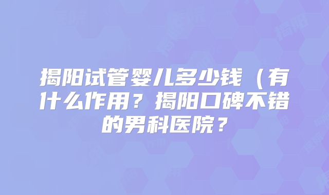 揭阳试管婴儿多少钱(有什么作用?揭阳口碑不错的男科医院?