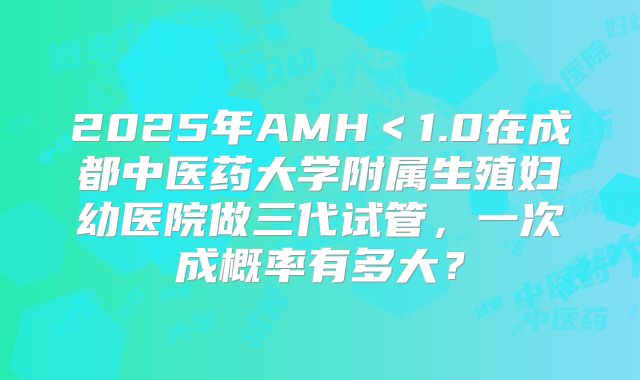 2025年AMH<1.0在成都中医药大学附属生殖妇幼医院做三代试管,一次成概率有多大?
