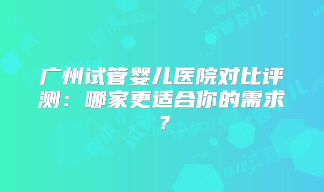 广州试管婴儿医院对比评测：哪家更适合你的需求？
