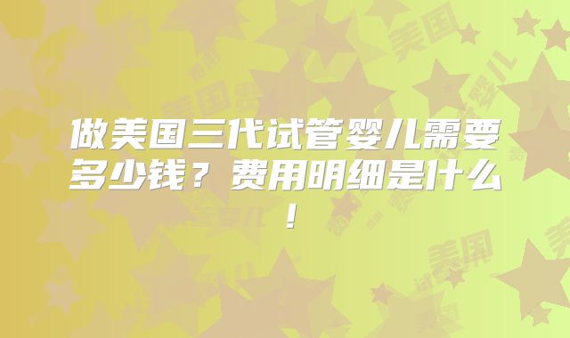 做美国三代试管婴儿需要多少钱?费用明细是什么!