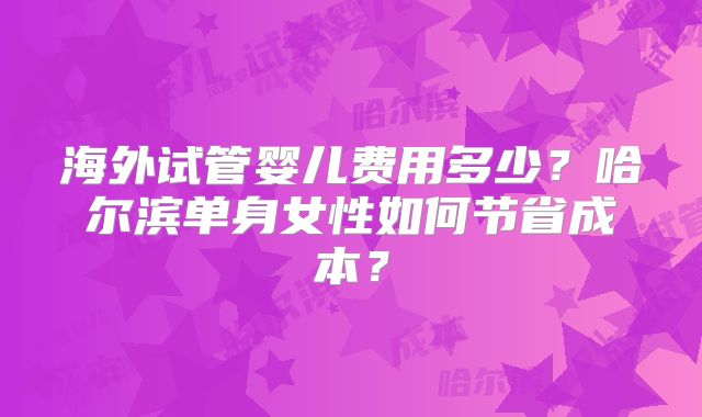 海外试管婴儿费用多少?哈尔滨单身女性如何节省成本?