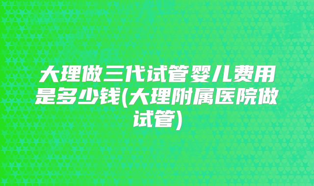 大理做三代试管婴儿费用是多少钱(大理附属医院做试管)