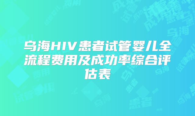 乌海HIV患者试管婴儿全流程费用及成功率综合评估表