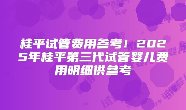 桂平试管费用参考！2025年桂平第三代试管婴儿费用明细供参考