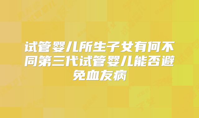 试管婴儿所生子女有何不同第三代试管婴儿能否避免血友病