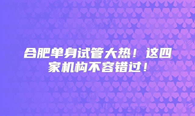 合肥单身试管大热！这四家机构不容错过！