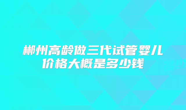 郴州高龄做三代试管婴儿价格大概是多少钱