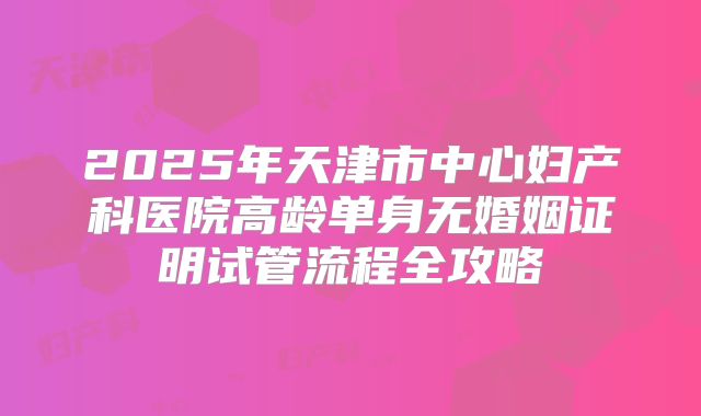 2025年天津市中心妇产科医院高龄单身无婚姻证明试管流程全攻略