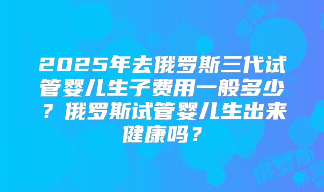 2025年去俄罗斯三代试管婴儿生子费用一般多少？俄罗斯试管婴儿生出来健康吗？