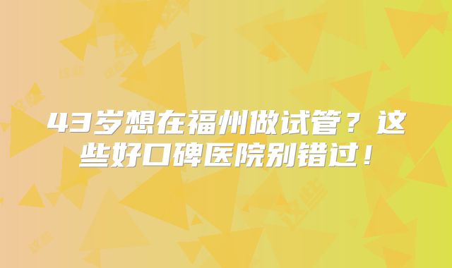 43岁想在福州做试管？这些好口碑医院别错过！