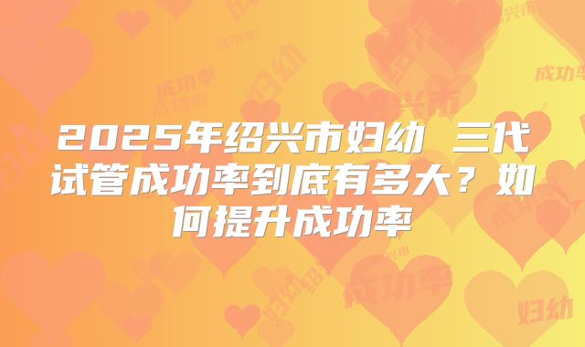 2025年绍兴市妇幼 三代试管成功率到底有多大?如何提升成功率