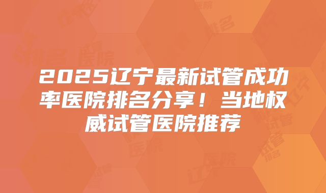2025辽宁最新试管成功率医院排名分享！当地权威试管医院推荐