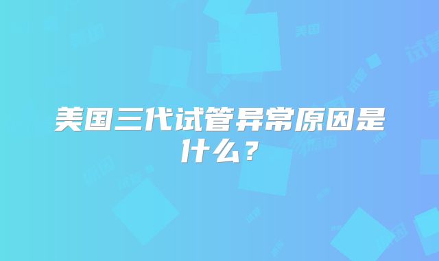 美国三代试管异常原因是什么？