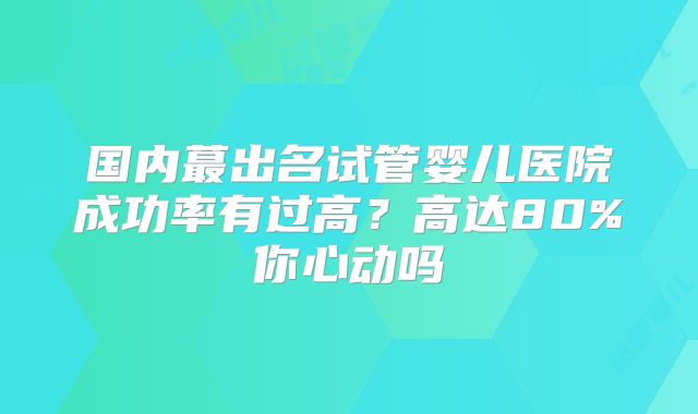 国内蕞出名试管婴儿医院成功率有过高?高达80%你心动吗