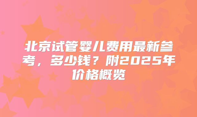 北京试管婴儿费用最新参考，多少钱？附2025年价格概览