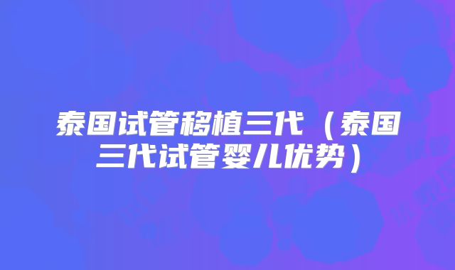 泰国试管移植三代(泰国三代试管婴儿优势)