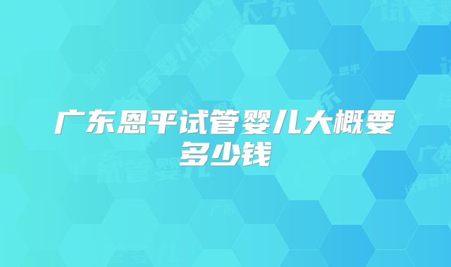 广东恩平试管婴儿大概要多少钱
