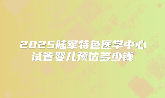 2025陆军特色医学中心试管婴儿预估多少钱