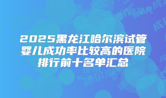 2025黑龙江哈尔滨试管婴儿成功率比较高的医院排行前十名单汇总