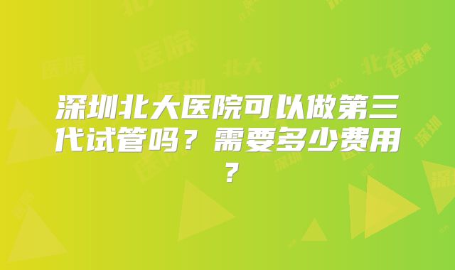 深圳北大医院可以做第三代试管吗?需要多少费用?