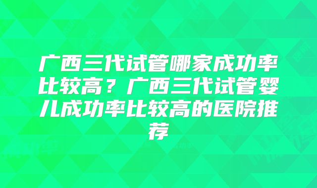 广西三代试管哪家成功率比较高？广西三代试管婴儿成功率比较高的医院推荐