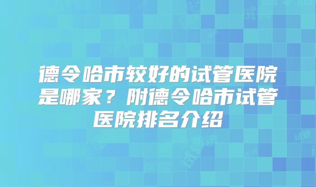 德令哈市较好的试管医院是哪家？附德令哈市试管医院排名介绍