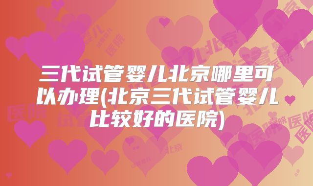 三代试管婴儿北京哪里可以办理(北京三代试管婴儿比较好的医院)