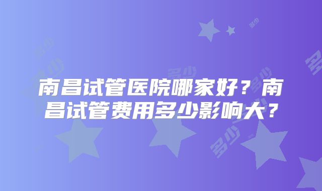 南昌试管医院哪家好？南昌试管费用多少影响大？