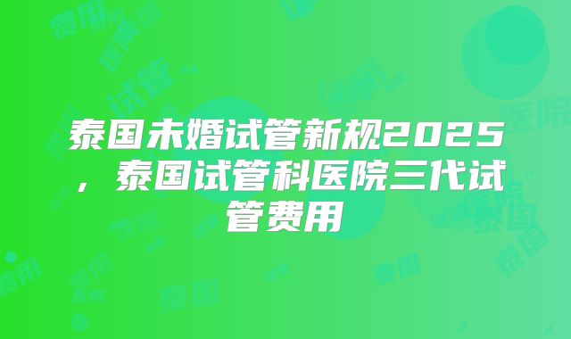 泰国未婚试管新规2025,泰国试管科医院三代试管费用