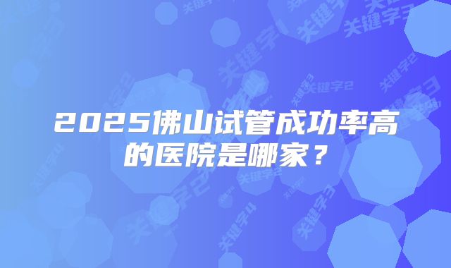 2025佛山试管成功率高的医院是哪家？