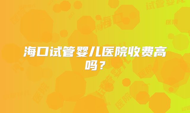 海口试管婴儿医院收费高吗？