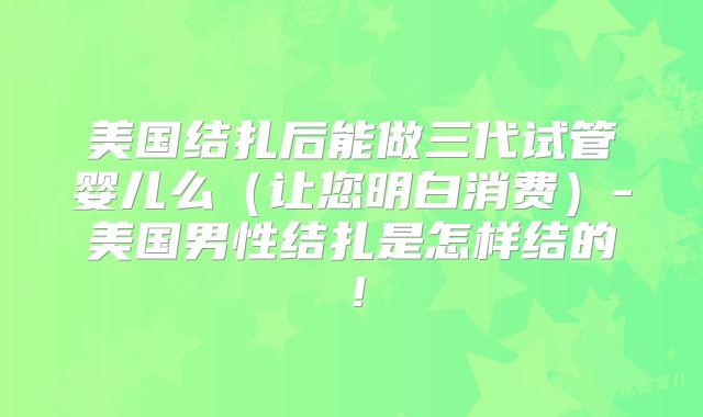 美国结扎后能做三代试管婴儿么（让您明白消费）-美国男性结扎是怎样结的！