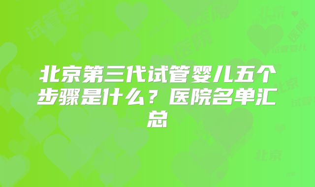北京第三代试管婴儿五个步骤是什么?医院名单汇总