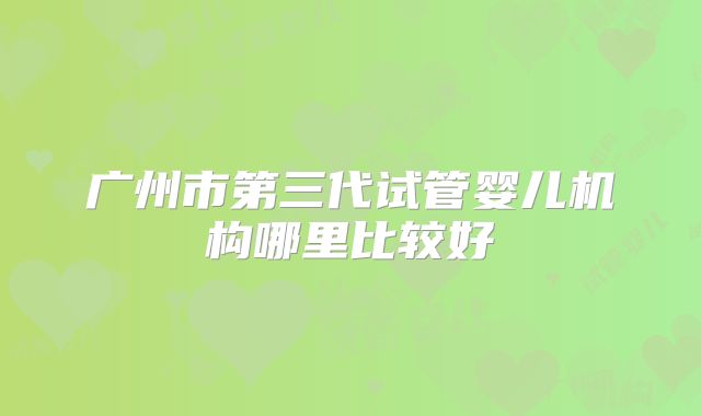 广州市第三代试管婴儿机构哪里比较好