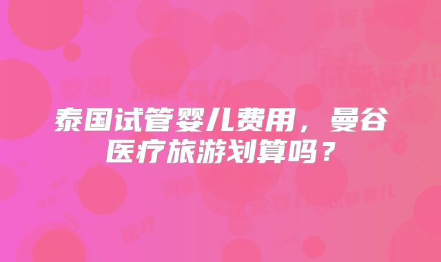 泰国试管婴儿费用，曼谷医疗旅游划算吗？