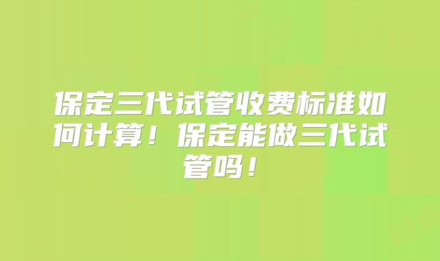 保定三代试管收费标准如何计算！保定能做三代试管吗！