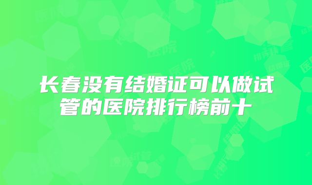 长春没有结婚证可以做试管的医院排行榜前十