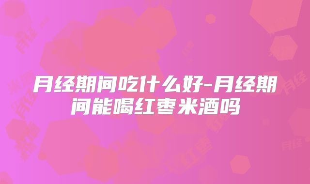 月经期间吃什么好-月经期间能喝红枣米酒吗