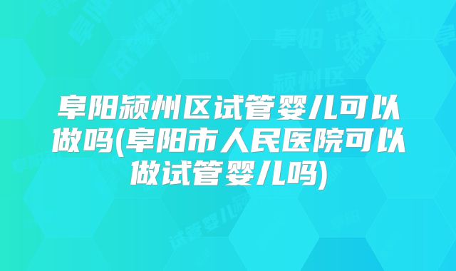 阜阳颍州区试管婴儿可以做吗(阜阳市人民医院可以做试管婴儿吗)