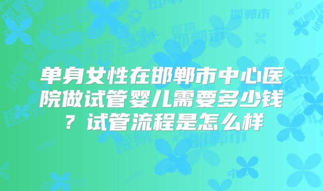 单身女性在邯郸市中心医院做试管婴儿需要多少钱?试管流程是怎么样