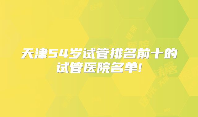 天津54岁试管排名前十的试管医院名单!