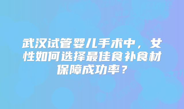 武汉试管婴儿手术中，女性如何选择最佳食补食材保障成功率？