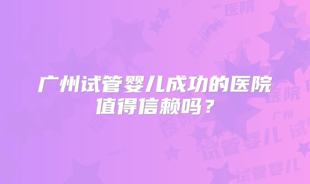 广州试管婴儿成功的医院值得信赖吗？