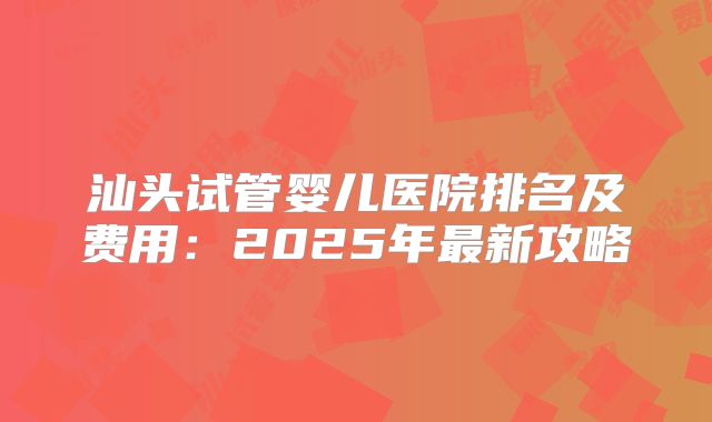 汕头试管婴儿医院排名及费用：2025年最新攻略