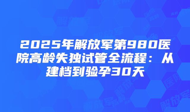 2025年解放军第980医院高龄失独试管全流程：从建档到验孕30天