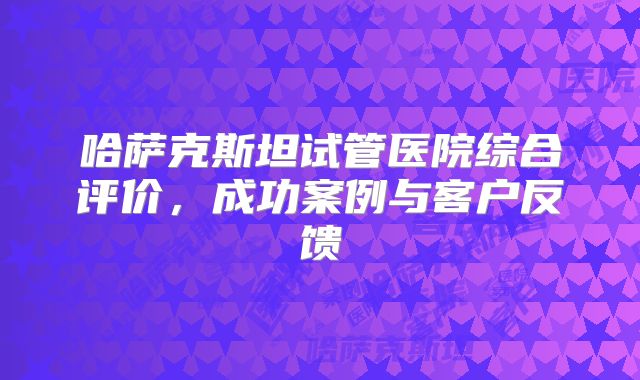 哈萨克斯坦试管医院综合评价,成功案例与客户反馈
