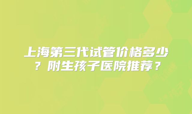 上海第三代试管价格多少？附生孩子医院推荐？